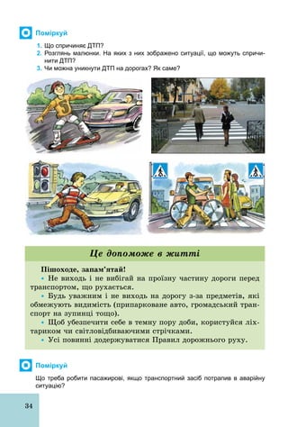 34
Поміркуй
1. Що спричиняє ДТП?
2. Розглянь малюнки. На яких з них зображено ситуації, що можуть спричи­
нити ДТП?
3. Чи можна уникнути ДТП на дорогах? Як саме?
Пішоходе, запам’ятай!
Ÿ Не виходь і не вибігай на проїзну частину дороги перед
транспортом, що рухається.
Ÿ Будь уважним і не виходь на дорогу з­за предметів, які
обмежують видимість (припарковане авто, громадський тран-
спорт на зупинці тощо).
Ÿ Щоб убезпечити себе в темну пору доби, користуйся ліх-
тариком чи світловідбиваючими стрічками.
Ÿ Усі повинні додержуватися Правил дорожнього руху.
Це допоможе в житті
Поміркуй
Що треба робити пасажирові, якщо транспортний засіб потрапив в аварійну
ситуацію?
 