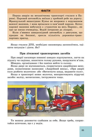 35
Перша аварія на механічному транспорті сталася в Па­
рижі. Паровий автомобіль виїхав у пробний рейс на дорогу.
Французький винахідник Куньо не впорався з керуванням
важкої машини, і вона врізалася в кам’яний паркан. Котел
парової машини вибухнув з «гуркотом на весь Париж», як
про це писав очевидець. Водій потрапив до лікарні.
Коли з’явився швидкохідний автомобіль з двигуном, що
працює на бензині, зросла кількість дорожньо­транс­
портних пригод.
ФАКТИ
Якщо сталася ДТП, необхідно насамперед заспокоїтися, оці-
нити ситуацію і діяти. Як?
При зіткненні транспортних засобів
При аварії пасажири повинні швидко згрупуватися, лягти на
підлогу чи сидіння, захистити голову руками, напружити м’язи.
Швидко, організовано і без паніки вийти із салону.
Якщо двері не відчиняються, скористатися аварійними вихо-
дами, позначеними написами: «Аварійний вихід», «При аварії
скло розбити молотком» або «Витягнути шнур, видавити скло».
Якщо в транспорті немає молотка, використовують підручні
засоби: валізу, вогнегасник, інструменти тощо.
Ти можеш допомогти слабшим за себе. Якщо треба, скорис-
тайся аптечкою, що є у водія.
 