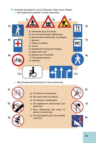 39
10. Установи відповідність (усно об’єднай у пари числа і букви).
Ÿ Між дорожніми знаками та їхнім значенням.
а) Напрямки руху по смугах
б) Рух на велосипедах заборонено
в) Залізничний переїзд без шлагбаума
г) Їдальня
ґ) Ремонтні роботи
д) Туалет
е) Надземний пішохідний перехід
є) Медичний пункт
ж) Доріжка для пішоходів
з) Пішохідний перехід
и) Інваліди
3)1) 2)
5)
7)
9)
11)
4)
6)
8)
10)
Ÿ Між знаками метрополітену та їхнім значенням.
а) Не бігати по ескалатору
б) Не класти речі на поручні
в) Не входити з морозивом
г) Не перевозити велосипеди для
дорослих
ґ) Бути обережним при вході та
виході з ескалатора
д) Не підсовувати руку під рухомий
поручень 6)
2)
4)
5)
3)
1)
 