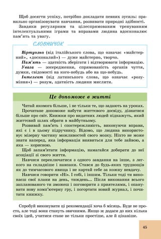 45
Щоб досягти успіху, потрібно докладати певних зусиль: пра-
вильно організовувати навчання, розвивати природні здібності.
Завдяки регулярним та цілеспрямованим тренуванням
інтелектуальними іграми та вправами людина вдосконалює
пам’ять та увагу.
Віртуозно (від італійського слова, що означає «майстер-
ний», «досконалий») — дуже майстерно, творчо.
Пам’ять — здатність зберігати і відтворювати інформацію.
Увага — зосередження, спрямованість органів чуття,
думки, свідомості на кого­небудь або на що­небудь.
Інтелект (від латинського слова, що означає «розу-
міння») — розум, здатність людини мислити.
СЛОВНИЧОК
Читай якомога більше, і не тільки те, що задають на уроках.
Прочитане допоможе набути життєвого досвіду, дізнатися
більше про світ. Книжки про видатних людей підкажуть, який
життєвий шлях обрати в майбутньому.
Розвивай пам’ять і спостережливість, виконуючи вправи,
які є і в цьому підручнику. Відомо, що людина використо-
вує мізерну частину можливостей свого мозку. Ніхто не може
знати наперед, яка інформація виявиться для тебе зайвою, а
яка — корисною.
Щоб запам’ятати інформацію, намагайся добирати до неї
асоціації зі свого життя.
Навчися переключатися з одного завдання на інше, з лег-
кого на складніше і навпаки. Стався до будь­яких труднощів
як до тимчасового явища і не картай себе за кожну невдачу.
Навчися говорити «Ні». І собі, і іншим. Тільки тоді ти вико-
наєш свої плани на день, тиждень... Після виконання всього
запланованого ти зможеш і поговорити з приятелями, і опану-
вати нову комп’ютерну гру, і погортати новий журнал, і почи-
тати книжку.
Це допоможе в житті
Спробуй виконувати ці рекомендації хоча б місяць. Буде не про-
сто, але тоді вони стануть звичними. Якщо ж додаси до них кілька
своїх ідей, учитися стане не тільки простіше, але й цікавіше.
 
