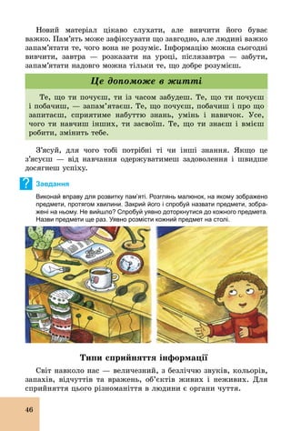 46
Новий матеріал цікаво слухати, але вивчити його буває
важко. Пам’ять може зафіксувати що завгодно, але людині важко
запам’ятати те, чого вона не розуміє. Інформацію можна сьогодні
вивчити, завтра — розказати на уроці, післязавтра — забути,
запам’ятати надовго можна тільки те, що добре розумієш.
Те, що ти почуєш, ти із часом забудеш. Те, що ти почуєш
і побачиш, — запам’ятаєш. Те, що почуєш, побачиш і про що
запитаєш, сприятиме набуттю знань, умінь і навичок. Усе,
чого ти навчиш інших, ти засвоїш. Те, що ти знаєш і вмієш
робити, змінить тебе.
Це допоможе в житті
З’ясуй, для чого тобі потрібні ті чи інші знання. Якщо це
з’ясуєш — від навчання одержуватимеш задоволення і швидше
досягнеш успіху.
? Завдання
Виконай вправу для розвитку пам’яті. Розглянь малюнок, на якому зображено
предмети, протягом хвилини. Закрий його і спробуй назвати предмети, зобра­
жені на ньому. Не вийшло? Спробуй уявно доторкнутися до кожного предмета.
Назви предмети ще раз. Уявно розмісти кожний предмет на столі.
Типи сприйняття інформації
Світ навколо нас — величезний, з безліччю звуків, кольорів,
запахів, відчуттів та вражень, об’єктів живих і неживих. Для
сприйняття цього різноманіття в людини є органи чуття.
 
