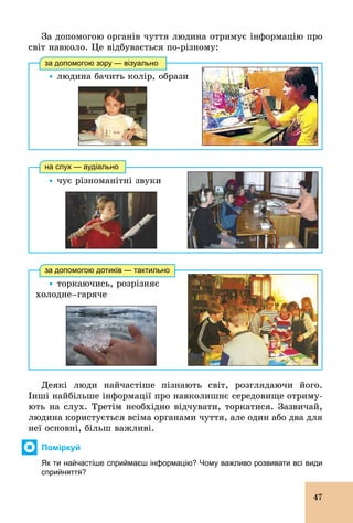 47
За допомогою органів чуття людина отримує інформацію про
світ навколо. Це відбувається по­різному:
Ÿ	людина бачить колір, образи
за допомогою зору — візуально
Ÿ чує різноманітні звуки
на слух — аудіально
Ÿ торкаючись, розрізняє
õîëîäíå–гаряче
за допомогою дотиків — тактильно
Деякі люди найчастіше пізнають світ, розглядаючи його.
Інші найбільше інформації про навколишнє середовище отриму-
ють на слух. Третім необхідно відчувати, торкатися. Зазвичай,
людина користується всіма органами чуття, але один або два для
неї основні, більш важливі.
Поміркуй
Як ти найчастіше сприймаєш інформацію? Чому важливо розвивати всі види
сприйняття?
 