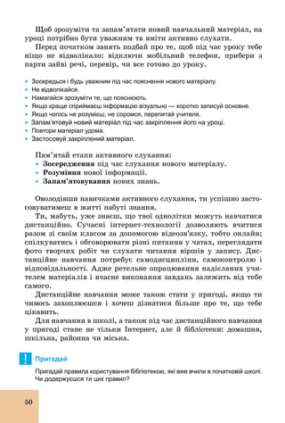 50
Щоб зрозуміти та запам’ятати новий навчальний матеріал, на
уроці потрібно бути уважним та вміти активно слухати.
Перед початком занять подбай про те, щоб під час уроку тебе
ніщо не відволікало: відключи мобільний телефон, прибери з
парти зайві речі, перевір, чи все готово до уроку.
Ÿ	Зосередься і будь уважним під час пояснення нового матеріалу.
Ÿ	Не відволікайся.
Ÿ	Намагайся зрозуміти те, що пояснюють.
Ÿ	Якщо краще сприймаєш інформацію візуально — коротко записуй основне.
Ÿ	Якщо чогось не розумієш, не соромся, перепитай учителя.
Ÿ Запам’ятовуй новий матеріал під час закріплення його на уроці.
Ÿ	Повтори матеріал удома.
Ÿ	Застосовуй закріплений матеріал.
Пам’ятай етапи активного слухання:
Ÿ		Çîñåðåäæåííÿ під час слухання нового матеріалу.
Ÿ		Розуміння нової інформації.
Ÿ		Çàïàì’ÿòîâóâàííÿ нових знань.
Оволодівши навичками активного слухання, ти успішно засто-
совуватимеш в житті набуті знання.
Ти, мабуть, уже знаєш, що твої однолітки можуть навчатися
дистанційно. Сучасні інтернет­технології дозволяють вчитися
разом зі своїм класом за допомогою відеозв’язку, тобто онлайн;
спілкуватись і обговорювати різні питання у чатах, переглядати
фото творчих робіт чи слухати читання віршів у запису. Дис-
танційне навчання потребує самодисципліни, самоконтролю і
відповідальності. Адже ретельне опрацювання надісланих учи-
телем матеріалів і вчасне виконання завдань залежить від тебе
самого.
Дистанційне навчання може також стати у пригоді, якщо ти
чимось захоплюєшся і хочеш дізнатися більше про те, що тебе
цікавить.
Для навчання в школі, а також під час дистанційного навчання
у пригоді стане не тільки Інтернет, але й бібліотеки: домашня,
шкільна, районна чи міська.
! Пригадай
Пригадай правила користування бібліотекою, які вже вчили в початковій школі.
Чи додержуєшся ти цих правил?
 