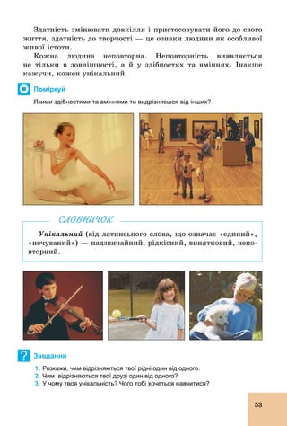 53
Здатність змінювати довкілля і пристосовувати його до свого
життя, здатність до творчості — це ознаки людини як особливої
живої істоти.
Кожна людина неповторна. Неповторність виявляється
не тільки в зовнішності, а й у здібностях та вміннях. Інакше
кажучи, кожен унікальний.
Поміркуй
Якими здібностями та вміннями ти видрізняєшся від інших?
Унікальний (від латинського слова, що означає «єдиний»,
«нечуваний») — надзвичайний, рідкісний, винятковий, непо-
вторний.
СЛОВНИЧОК
? Завдання
1. Розкажи, чим відрізняються твої рідні один від одного.
2. Чим відрізняються твої друзі один від одного?
3. У чому твоя унікальність? Чого тобі хочеться навчитися?
 