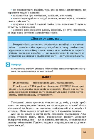 55
Ÿ	не принижувати гідність тих, хто не може захиститися, не
ображати людей з вадами;
Ÿ	піклуватися про молодших, слабших, немічних;
Ÿ	навчитися сприймати людей такими, якими вони є, не нама-
гатися змінити їх;
Ÿ	цінувати в кожній людині особистість, поважати її думки,
почуття, переконання;
Ÿ	активно висловлювати власну позицію, не бути пасивним,
за будь­яких обставин залишатися собою.
Толерантність розуміють по­різному: англійці — як готов-
ність і здатність без протесту сприймати іншу особистість;
французи — як свободу думок, поведінки, політичних та релі-
гійних поглядів; китайці — як великодушне й щиросердне
ставлення до інших; в арабському світі – як уміння вибачати.
Цікаво знати, що...
Поміркуй
Як ти розумієш вислів Ф. Емерсона «Моя свобода розмахувати руками закінчу­
ється там, де починається ніс мого сусіда»?
16 листопада — Міжнародний день толерантності.
У цей день у 1995 році за рішенням ЮНЕСКО було при-
йнято «Декларацію принципів терпимості». Цього дня за тра-
дицією в різних країнах світу проводяться акції проти екстре-
мізму, дискримінації, нетерпимості.
ФАКТИ
Толерантні люди критично ставляться до себе, у своїх проб­
лемах не звинувачують інших, не перекладають власної відпо-
відальності на інших, не шукають розбіжностей між «своїм» і
«чужим». Вони завжди готові вислухати і зрозуміти іншого.
Але чи до всього в житті треба ставитися толерантно? Хіба
можна стерпіти крик, бійку, приниження гідності людини?
Толерантна поведінка — це не пасивна поведінка, не підкорення
іншому, обставинам. Гідність людини і справедливість слід захи-
щати завжди!
 