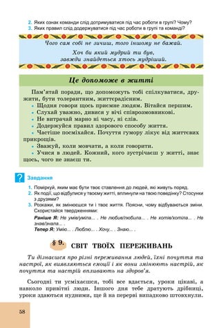 58
2. Яких ознак команди слід дотримуватися під час роботи в групі? Чому?
3. Яких правил слід додержуватися під час роботи в групі та команді?
Чого сам собі не зичиш, того іншому не бажай.
Хоч би який мудрий ти був,
завжди знайдеться хтось мудріший.
Пам’ятай поради, що допоможуть тобі спілкуватися, дру-
жити, бути толерантним, життєрадісним.
Ÿ	Щодня говори щось приємне людям. Вітайся першим.
Ÿ	Слухай уважно, дивися у вічі співрозмовникові.
Ÿ	Не витрачай марно ні часу, ні слів.
Ÿ	Додержуйся правил здорового способу життя.
Ÿ	Частіше посміхайся. Почуття гумору лікує від життєвих
прикрощів.
Ÿ	Зважуй, коли мовчати, а коли говорити.
Ÿ	Учися в людей. Кожний, кого зустрічаєш у житті, знає
щось, чого не знаєш ти.
Це допоможе в житті
? Завдання
1. Поміркуй, яким має бути твоє ставлення до людей, які живуть поряд.
2. Як події, що відбулися у твоєму житті, вплинули на твою поведінку? Cтосунки
з друзями?
3. Розкажи, як змінюєшся ти і твоє життя. Поясни, чому відбуваються зміни.
Скористайся твердженнями:
Раніше Я: Не умів/уміла... . Не любив/любила... . Не хотів/хотіла... . Не
знав/знала... .
Тепер Я: Умію... . Люблю... . Хочу... . Знаю... .
§ 9.
СВІТ ТВОЇХ ПЕРЕЖИВАНЬ
Ти дізнаєшся про різні переживання людей, їхні почуття та
настрої, як виявляються емоції і як вони змінюють настрій, як
почуття та настрій впливають на здоров’я.
Сьогодні ти усміхаєшся, тобі все вдається, уроки цікаві, а
навколо привітні люди. Іншого дня тебе дратують дрібниці,
уроки здаються нудними, ще й на перерві випадково штовхнули.
 
