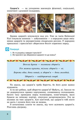 6
Çäîðîâ’ÿ — це узгоджена взаємодія фізичної, соціальної,
психічної і духовної складових.
Здавна здоров’я цінувалося над усе. Уже за часів Київської
Русі існували книжки — азбуковники — з порадами щодо зміц-
нення здоров’я та використання лікарських рослин. У народних
приказках і прислів’яхv збереглося безліч корисних порад.
Поміркуй
1. Як ти розумієш наведені прислів’я?
2. Які прислів’я про збереження здоров’я ти ще знаєш?
Весела думка — половина здоров’я.
Усе можна купити, тільки здоров’я — ні.
Бережи одяг, доки новий, а здоров’я — доки молодий.
Здоров’я — найдорожчий скарб.
Ти знаєш, що здоров’я треба берегти, бо його дуже важко
відновити.
А ти все робиш, щоб зберегти здоров’я? Мабуть, ні. Інколи ти
не додержуєшся правил харчування, зловживаєш солодощами,
багато часу проводиш перед телевізором, комп’ютером, мало
буваєш на свіжому повітрі, лінуєшся загартовуватися. Усе це
впливає на твоє здоров’я. Але пам’ятай, що здоров’я тобі ніхто
не дасть і купити його теж не можна.
З початкових класів ти знаєш, від чого залежить здоров’я.
Розглянь діаграму.
 