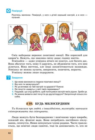62
Поміркуй
Розглянь малюнки. Поміркуй, у кого з дітей хороший настрій, а в кого —
поганий.
1)
5)
4)
3)
2)
Сміх найкраще виражає позитивні емоції. Він корисний для
здоров’я. Кажуть, що хвилина сміху додає годину життя.
Усміхайся — адже усмішка нічого не коштує, але багато дає.
Вона збагачує того, кому її дарують, не збіднюючи того, хто нею
ділиться. Вона миттєва, але іноді запам’ятовується назавжди.
Усмішку не можна купити, випросити, позичити, вкрасти.
Усмішку можна лише подарувати.
? Завдання
1. Що може викликати в людини позитивні емоції?
2. Від чого ти засмучуєшся?
3. Як це впливає на твій настрій та здоров’я? Поясни.
4. Які почуття «живуть» у світі твоїх переживань?
5. Подумай, що слід зробити, щоб поліпшився настрій твоїх рідних. Зроби це.
6. Як можна виявити свої почуття до друга/подруги? Запропонуй кілька спо­
собів.
§ 10. БУДЬ МИЛОСЕРДНИМ
Ти дізнаєшся про людей з інвалідністю, милосердя; навчишся
співпереживати та співчувати.
Люди можуть бути безпорадними і немічними через хвороби,
похилий вік, фізичні вади. Вони потребують постійного піклу-
вання, співчуття. Ними опікуються члени родини. Часто трапля-
ється, що немічні люди самотні, тоді їм допомагають ті, хто не
 