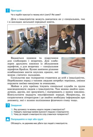 67
! Пригадай
Чи є подібні пристрої в твоєму місті (селі)? Які саме?
Діти з інвалідністю можуть навчатися як у спеціальних, так
і в закладах загальної середньої освіти.
Видаються книжки та підручники
для слабозорих і незрячих. Для слабо-
зорих друкують книжки із збільшеним
шрифтом, а для незрячих — спеціальним
шрифтом Брайля. Букви замінено різними
комбінаціями шести опуклих крапок, які
можна «читати» пальцями.
Суспільство має толерантно ставитися до осіб з інвалідністю.
Перебування поряд з такими людьми потребує терпіння, уміння
керувати своїми емоціями та вчинками.
Майже в усіх країнах існують спеціальні служби та групи
взаємодопомоги людям з інвалідністю. Там можна знайти одно-
думців, друзів, які зрозуміють і підтримають у важку хвилину.
Консультанти нададуть кваліфіковані поради. Наприклад, як
скористатися літературою і де знайти необхідну інформацію про
допомогу, які є шляхи поліпшення фізичного стану тощо.
? Завдання
1. Яку допомогу ти можеш надати людям з інвалідністю?
2. Наведіть приклади виявів мужності людьми з інвалідністю.
3. Чому до людей з інвалідністю слід ставитися толерантно?
Попрацюйте в парі або групі
Обговоріть, як держава має дбати про людей з інвалідністю.
 