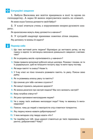 69
Ситуаційні завдання
1. Бабуся Василина все життя працювала в полі та вдома по
господарству. А зараз їй важко пересуватися навіть по кімнаті.
Як може онука Галинка допомогти своїй бабусі?
2. У класі вчиться учень з порушенням опорно­рухового апа-
рату.
Як однокласники можуть йому допомогти в навчанні?
3. У сусідній квартирі проживає самотня літня людина.
Яку допомогу ти можеш їй надати?
Перевір себе
1. Що таке життєвий ритм людини? Відповідно до життєвого ритму, на яку
годину в неділю ти заплануєш виконання домашнього завдання з матема­
тики?
2. Як ти розумієш вислів «організованість у навчанні»?
3. Назви правила організації робочого місця школяра. Розкажи і покажи, як ти
їх додержуєшся, щоб не погіршити гостроту зору та мати гарну поставу.
4. Які види пам’яті ти знаєш? Назви їх.
5. У 5­му класі не пізно починати розвивати пам’ять та увагу. Поясни свою
думку.
6. Як ти розвиваєш власну увагу та пам’ять?
7. Що означає для тебе «активно слухати»?
8. Які емоції сприяють зміцненню здоров’я?
9. Як можна дізнатися про настрій людини? Від чого залежить настрій?
10. Кому потрібне співчуття?
11. Які риси притаманні милосердним людям?
12. Чи є серед твоїх знайомих милосердні люди? Чому ти вважаєш їх мило­
сердними?
13. Поясни, чому до людей з інвалідністю слід ставитися толерантно.
14. Яку людину можна назвати добропорядною?
15. У яких випадках слід твердо казати «Ні»?
16. Чи подобається тобі, якщо дорослі ставляться до твоїх переживань толе­
рантно, доброзичливо? Чому?
 
