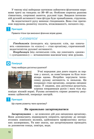 72
У твоєму віці найкраще щотижня займатися фізичними впра-
вами тричі на тиждень по 30–40 хв. Особливо корисна ранкова
гімнастика, спортивні заняття, рухливі ігри. Завдяки інтенсив-
ній руховій активності твоя фігура буде привабливою, стрункою.
За недостатності руху виникає гіподинамія. Вона стає причи-
ною порушень розвитку скелета, втомлюваності, поганого сну.
! Пригадай
Правила гігієни при виконанні фізичних вправ удома.
Гіподинамія (походить від грецьких слів, що означа-
ють «зниження» та «сила») — стан організму, спричинений
недостатністю рухової активності.
Координація (від латинських слів, що означають «разом»
і «узгодження») — встановлення взаємозв’язку між рухами.
СЛОВНИЧОК
Поміркуй
Чому необхідно достатньо рухатися?
Учні впродовж дня довго сидять за пар-
тою у школі, за комп’ютером та біля теле-
візора вдома. Потрібно чергувати інтен-
сивну рухову активність із низькою. Це
покращує стан організму, зокрема зміцнює
серце. У людини, яка достатньо рухається,
хороша координація рухів і маса тіла від-
повідає віковій нормі. Рухова активність сприяє розвитку розу-
мових здібностей, покращує настрій.
! Пригадай
Що сприяє розвитку твого організму?
Як правильно загартовуватися
Çàãàðòîâóâàííÿ — це комплекс дій для зміцнення організму.
Вони допомагають підвищувати опірність організму до неспри-
ятливих зовнішніх впливів, здійснювати профілактику застуд-
них захворювань. Ти вже знаєш, що загартовування проводять
за допомогою сонця, повітря, води.
 