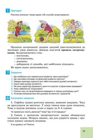 73
! Пригадай
Розглянь малюнки. Назви відомі тобі способи загартовування.
Організм загартованої людини здатний пристосовуватися до
мінливих умов довкілля. Завжди пам’ятай правила загартову-
âàííÿ. Загартовуватися слід:
			Ÿ поступово,
			Ÿ систематично,
			Ÿ дозовано,
			Ÿ добираючи ті способи, які найбільше підходять.
Не варто надто захоплюватися.
? Завдання
1. Що необхідно для нормального розвитку твого організму?
2. Що негативно впливає на фізичний розвиток підлітка?
3. Наведи приклади корисної для тебе інтенсивної рухової активності.
4. Оціни свою рухову активність.
5. Які риси характеру формують заняття спортом та фізичними вправами?
6. Чому небезпечна гіподинамія?
7. Скільки часу на загартовування відведено в твоєму розпорядку дня?
8. Установи взаємозв’язок між руховою активністю і здоров’ям.
Ситуаційні завдання
1. Софійка щодня ретельно виконує домашні завдання. Часу
на прогулянки не вистачає. У кінці тижня вона дуже втомлена.
Тому в неділю дівчинка гуляє в парку по 3–4 години.
Чи правильно чинить дівчинка? Чому? Що ти їй порадиш?
2. Сашко з дитинства загартовується: щодня обливається
холодною водою. Петрусь вважає, що для здоров’я краще і про-
стіше взимку вживати вітаміни.
А як думаєш ти? Поясни.
 