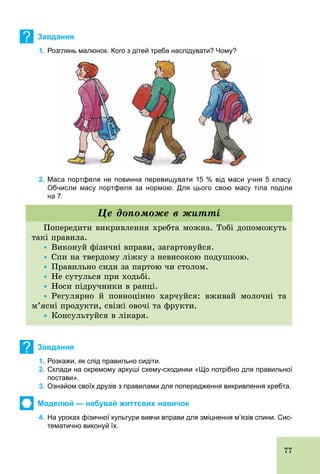 77
? Завдання
1. Розглянь малюнок. Кого з дітей треба наслідувати? Чому?
2. Маса портфеля не повинна перевищувати 15 % від маси учня 5 класу.
Обчисли масу портфеля за нормою. Для цього свою масу тіла поділи
на 7.
Попередити викривлення хребта можна. Тобі допоможуть
такі правила.
Ÿ Виконуй фізичні вправи, загартовуйся.
Ÿ Спи на твердому ліжку з невисокою подушкою.
Ÿ Правильно сиди за партою чи столом.
Ÿ Не сутулься при ходьбі.
Ÿ Носи підручники в ранці.
Ÿ Регулярно й повноцінно харчуйся: вживай молочні та
м’ясні продукти, свіжі овочі та фрукти.
Ÿ Консультуйся в лікаря.
Це допоможе в житті
? Завдання
1. Розкажи, як слід правильно сидіти.
2. Склади на окремому аркуші схему­сходинки «Що потрібно для правильної
постави».
3. Ознайом своїх друзів з правилами для попередження викривлення хребта.
Моделюй — набувай життєвих навичок
4. На уроках фізичної культури вивчи вправи для зміцнення м’язів спини. Сис­
тематично виконуй їх.
 