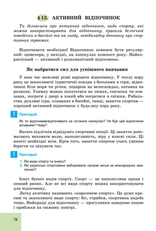 78
§ 13. АКТИВНИЙ ВІДПОЧИНОК
Ти дізнаєшся про активний відпочинок, види спорту, які
можна використовувати для відпочинку, правила безпечної
поведінки в басейні та на льоду, невідкладну допомогу при спор-
тивних травмах.
Відпочивати необхідно! Відпочинок повинен бути регуляр-
ний: щовечора, у вихідні, на канікулах кожного року. Найко-
рисніший — активний і різноманітний відпочинок.
Як набратися сил для успішного навчання
У наш час можливі різні варіанти відпочинку. У теплу пору
року це захоплюючі туристичні походи з батьками в гори, відпо-
чинок біля моря чи річки, подорож на велосипедах, катання на
роликах. Узимку можна покататися на лижах, санчатах чи ков-
занах, пограти у дворі в хокей або погратися в сніжки. Рибаль-
ство, рухливі ігри, плавання в басейні, танці, заняття спортом —
хороший активний відпочинок у будь­яку пору року.
! Пригадай
Як ти відпочивав/відпочивала на останніх канікулах? Чи був цей відпочинок
активним? Чому?
Багато підлітків відвідують спортивні секції. Ці заняття допо-
магають виховати волю, наполегливість, віру у власні сили. Ці
якості необхідні всім. Крім того, заняття спортом учать умінню
берегти та цінувати час.
! Пригадай
1. Які види спорту ти знаєш?
2. Які українські спортсмени виборювали призові місця на міжнародних зма­
ганнях?
Існує багато видів спорту. Спорт — це наполеглива праця і
певний ризик. Але не всі види спорту можна використовувати
для відпочинку.
Легку атлетику називають «королевою спорту». Це дуже кра-
сиві та захоплюючі види спорту: біг, стрибки, спортивна ходьба
тощо. Найкращі для відпочинку — прогулянки швидкою ходою
і пробіжки на свіжому повітрі.
 