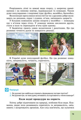 79
Розрізняють літні та зимові види спорту, у закритих примі-
щеннях і на свіжому повітрі, індивідуальні та командні. Також
дуже популярними є спортивні ігри: футбол, волейбол, баскетбол.
Велосипедні прогулянки всією сім’єю чи з друзями добре впли-
вають на дихання, серце і судини, м’язи, зміцнюють здоров’я.
У більших компаніях цікаво пограти у волейбол — командну
гру з м’ячем через сітку. У команду можна закликати друзів,
стати в коло та перекидати м’яча один одному.
У бадмінтон грають удвох воланчиком і ракетками. Ця гра
розвиває точність рухів та швидкість реакції.
В Україні дуже популярний футбол. Ця гра розвиває швид-
кість, витривалість, точність, спритність.
Поміркуй
1. Які рухливі ігри найбільше сприяють формуванню постави підлітка?
2. Які рухливі ігри, на твою думку, впливають на згуртованість членів команди?
Коли водні процедури на користь
Улітку добре відпочивати на природі, особливо біля води. Пла-
вання, водне поло розвивають спритність та витривалість, зміц-
нюють і загартовують організм. Але слід пам’ятати, що купатися
 