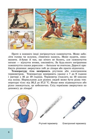 8
Проте в кожного іноді погіршується самопочуття. Може забо-
літи голова чи шлунок, з’явитися кашель. Може нудити, лихо-
манити. А буває й так, що нічого не болить, але самопочуття
погане — відчуття втоми, сонливість. За будь­якого погіршення
самопочуття скажи дорослим — батькам чи вчителю. Дорослі при-
ймуть рішення: звернутися тобі до лікаря або просто відпочити.
Температуру тіла вимірюють ртутним або електронним
термометром. Температуру вимірюють уранці з 7 до 9 години
і ввечері з 16 до 19 години. Термометр ставлять на 10 хвилин
під пахву. Нормальною для різних людей може бути різна тем-
пература тіла: від 36,2 до 37,2 °С. Якщо вона підвищується або
різко знижується, це небезпечно. Слід терміново звернутися по
допомогу до лікаря!
Ртутний термометр Електронний термометр
 