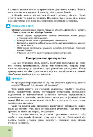80
і плавати можна тільки в призначених для цього місцях. Займа-
тися плаванням корисно і взимку, відвідуючи басейн.
У басейн можна записатися тільки з дозволу лікаря. Відві­
дувати заняття слід регулярно. Плавання буде корисним, якщо
пам’ятатимеш про правила безпечної поведінки в басейні.
Попрацюйте в групі
Обговоріть запропоновані правила поведінки в басейні. Доповніть їх і складіть
«Пам’ятку для тих, хто відвідує басейн».
	 Ÿ Перед першим відвідуванням басейну обов’язково візьми довідку
у лікаря про стан свого здоров’я.
	 Ÿ Відвідуй басейн лише за умови гарного самопочуття.
	 Ÿ До басейну візьми із собою рушник, мило, одяг для плавання, шапочку
та гумове взуття.
	 Ÿ Обов’язково прийми душ, вимийся з мочалкою і милом до і після пла­
вання в басейні.
	 Ÿ У басейні не пустуй. Виконуй усі розпорядження тренера.
Ïîïåðåäæåííÿ òðàâìóâàííÿ
Під час рухливих ігор, занять фізичною культурою та спор-
том можна травмуватися. Якщо так трапилося, відразу звер-
нись по допомогу до дорослих, щоб уникнути ускладнень. Якщо
травмувався ти або однокласник під час перебування в школі,
обов’язково повідом про це вчителя.
! Пригадай
Чи травмувався/травмувалася ти під час активного відпочинку, заняття
спортом? Як саме? Хто надавав тобі допомогу?
Такі види спорту, як гірський велосипед, серфінг, скелела-
зіння, парашутний спорт, сноубордінг потребують спеціальної
підготовки та використання захисних засобів: нарукавників,
наколінників, шоломів, спеціального знаряддя та фізичної підго-
товки. Займатися ними можна після 14­ти років та під контролем
досвідчених тренерів.
Одяг та взуття для активного відпочинку добирають відпо-
відно до погоди і так, щоб не заважали рухатися. Тобі має бути
зручно: не тісно, не жарко, не холодно.
Якщо ти кататимешся на роликах і роликових дошках, слід
подбати про засоби безпеки, тому що ніхто не убезпечений від
падінь, ударів і травм різної тяжкості, особливо коли тільки
вчишся кататися.
 