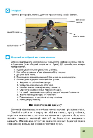 81
Поміркуй
Розглянь фотографію. Поясни, для чого призначено ці засоби безпеки.
захисний
шолом
налокітники
надолонники
наколінники
Моделюй — набувай життєвих навичок
Встанови відповідність між можливими травмами та необхідними діями посиль­
ної допомоги (усно об’єднай у пари числа і букви). Дії, що вибираєш, можуть
повторюватися.
1. Підвернувши ногу, відчуваєш біль у гомілці.
2. Незграбно зловивши м’яча, відчуваєш біль у пальці.
3. До крові збив лікоть.
4. Після падіння відчуваєш сильний біль у нозі, не можеш устати.
5. Після падіння відчуваєш сильний біль у спині.
а. Звернись до шкільної медсестри.
б. Скористайся домашньою аптечкою.
в. Негайно виклич швидку медичну допомогу.
г. Оброби травмоване місце перекисом водню.
ґ. Не рухай травмованого до приїзду швидкої медичної допомоги.
д. Змасти краї садна йодом чи зеленкою.
е. Приклади пакет з льодом чи вологу серветку.
є. Наклади тугу пов’язку.
Як відпочивати взимку
Зимовий відпочинок може бути захоплюючим і різноманітним.
Сімейні пробіжки в парку чи лісі на лижах, гра у сніжки,
перегони на санчатах, катання на ковзанах з друзями під цікаву
музику створять хороший настрій та безперечно покращать
здоров’я. Обирай для спуску на санчатах некруті безпечні схили
обов’язково подалі від проїзної частини доріг.
 