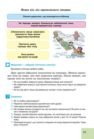 83
Якщо під лід провалилася людина
Моделюй — набувай життєвих навичок
Допоможи хлопцям зробити вибір.
Двоє друзів зібралися покататися на ковзанах. Мишко пропо-
нує піти на озеро, яке вже вкрилося кригою. Павло вважає, що
краще піти на каток на шкільному подвір’ї.
	 Ÿ На що потрібно звернути увагу, обираючи місце для катання?
	 Ÿ Які небезпеки можуть підстерігати хлопців, якщо вони підуть на замерзле
озеро?
	 Ÿ Як їм слід діяти, якщо лід виявиться тонким і хтось провалиться?
? Завдання
1. Як ти любиш відпочивати?
2. Перелічи найпопулярніші рухливі ігри твоїх друзів.
3. Чим корисні активні види відпочинку?
4. Які травми можна отримати під час активного відпочинку? Як діяти в кож­
ній з названих ситуацій?
5. Порадь засоби безпеки своїм друзям, які кататимуться на роликах.
6. Якими видами спорту не слід займатися дітям у віці 10–14 років? Поясни
чому.
7. Пригадай ситуації, що сталися з людьми на льоду відкритих водойм. Чому
вони сталися?
 