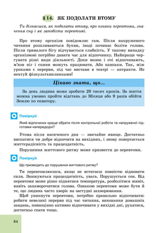 84
§ 14. ЯК ПОДОЛАТИ ВТОМУ
Ти дізнаєшся, як подолати втому, про ознаки перевтоми, зна-
чення сну і як запобігти перевтомі.
Про втому організм повідомляє сам. Після напруженого
читання розпливаються букви, іноді починає боліти голова.
Після тривалого бігу відчувається слабкість. У такому випадку
організмові потрібно давати час для відпочинку. Найкраще чер-
гувати різні види діяльності. Доки мозок і очі відпочивають,
м’язи ніг і спини можуть працювати. Або навпаки. Так, між
уроками є перерви, під час вистави в театрі — антракти. Не
нехтуй фізкультхвилинками!
За день людина може зробити 20 тисяч кроків. За життя
можна умовно пройти відстань до Місяця або 9 разів обійти
Землю по екватору.
Цікаво знати, що...
Поміркуй
Який відпочинок краще обрати після контрольної роботи та напруженої під­
готовки напередодні?
Утома після насиченого дня — звичайне явище. Достатньо
виспатися чи добре відпочити на вихідних, і знову повертається
життєрадісність та працездатність.
Порушення життєвого ритму може призвести до перевтоми.
Поміркуй
Що призводить до порушення життєвого ритму?
Ти перевтомлюєшся, якщо не встигаєш повністю відновити
сили. Знижуються працездатність, увага. Порушується сон. Від
перевтоми може різко піднятися температура, розболітися живіт,
навіть запаморочитися голова. Ознакою перевтоми може бути й
те, що людина часто хворіє на застудні захворювання.
Щоб уникнути перевтоми, потрібно правильно відпочивати:
робити невеликі перерви під час читання, виконання домашніх
завдань, повноцінно активно відпочивати у вихідні дні, рухатися,
достатньо спати тощо.
 