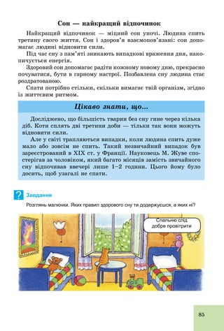 85
Сон — найкращий відпочинок
Найкращий відпочинок — міцний сон уночі. Людина спить
третину свого життя. Сон і здоров’я взаємопов’язані: сон допо-
магає людині відновити сили.
Під час сну з пам’яті зникають випадкові враження дня, нако-
пичується енергія.
Здоровий сон допомагає радіти кожному новому дню, прекрасно
почуватися, бути в гарному настрої. Позбавлена сну людина стає
роздратованою.
Спати потрібно стільки, скільки вимагає твій організм, згідно
із життєвим ритмом.
Досліджено, що більшість тварин без сну гине через кілька
діб. Коти сплять дві третини доби — тільки так вони можуть
відновити сили.
Але у світі трапляються випадки, коли людина спить дуже
мало або зовсім не спить. Такий незвичайний випадок був
зареєстрований в XIX ст. у Франції. Науковець М. Жуве спо-
стерігав за чоловіком, який багато місяців замість звичайного
сну відпочивав ввечері лише 1–2 години. Цього йому було
досить, щоб узагалі не спати.
Цікаво знати, що...
? Завдання
Розглянь малюнки. Яких правил здорового сну ти додержуєшся, а яких ні?
Спальню слід
добре провітрити
 