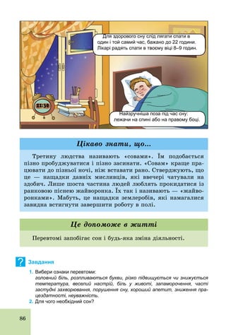 86
Для здорового сну слід лягати спати в
один і той самий час, бажано до 22 години.
Лікарі радять спати в твоєму віці 8–9 годин.
Найзручніша поза під час сну:
лежачи на спині або на правому боці.
Третину людства називають «совами». Їм подобається
пізно пробуджуватися і пізно засинати. «Совам» краще пра-
цювати до пізньої ночі, ніж вставати рано. Стверджують, що
це — нащадки давніх мисливців, які ввечері чатували на
здобич. Лише шоста частина людей люблять прокидатися із
ранковою піснею жайворонка. Їх так і називають — «жайво-
ронками». Мабуть, це нащадки землеробів, які намагалися
завидна встигнути завершити роботу в полі.
Цікаво знати, що...
Перевтомі запобігає сон і будь­яка зміна діяльності.
Це допоможе в житті
? Завдання
1. Вибери ознаки перевтоми:
головний біль, розпливаються букви, різко підвищується чи знижується
температура, веселий настрій, біль у животі, запаморочення, часті
застудні захворювання, порушення сну, хороший апетит, зниження пра
цездатності, неуважність.
2. Для чого необхідний сон?
 