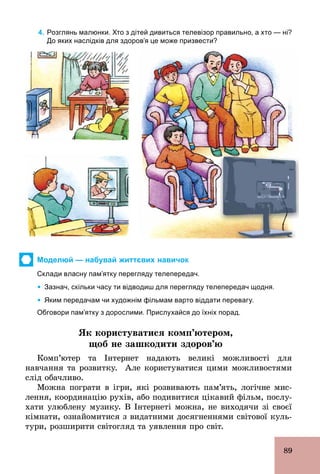 89
4. Розглянь малюнки. Хто з дітей дивиться телевізор правильно, а хто — ні?
До яких наслідків для здоров’я це може призвести?
Моделюй — набувай життєвих навичок
Склади власну пам’ятку перегляду телепередач.
Ÿ Зазнач, скільки часу ти відводиш для перегляду телепередач щодня.
Ÿ Яким передачам чи художнім фільмам варто віддати перевагу.
Обговори пам’ятку з дорослими. Прислухайся до їхніх порад.
ßê êîðèñòóâàòèñÿ êîìï’þòåðîì,
щоб не зашкодити здоров’ю
Комп’ютер та Інтернет надають великі можливості для
навчання та розвитку. Але користуватися цими можливостями
слід обачливо.
Можна пограти в ігри, які розвивають пам’ять, логічне мис-
лення, координацію рухів, або подивитися цікавий фільм, послу-
хати улюблену музику. В Інтернеті можна, не виходячи зі своєї
кімнати, ознайомитися з видатними досягненнями світової куль-
тури, розширити світогляд та уявлення про світ.
 