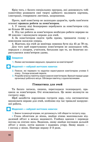 90
Крім того, є багато спеціальних програм, які допоможуть тобі
самостійно розвивати свої творчі здібності: малювати картини,
ілюстрації, створювати листівки, запрошення.
Проте, щоб комп’ютер не зашкодив здоров’ю, треба пам’ятати
основні правила роботи за комп’ютером.
1. У твоєму віці безперервно перебувати за комп’ютером слід
не більше 30 хвилин.
2. Під час роботи за комп’ютером необхідно робити перерви на
10 хвилин і виконувати вправи для очей.
3. За комп’ютером сидіти треба прямо, тримаючи голову з
невеликим нахилом уперед.
4. Відстань від очей до монітора повинна бути від 45 до 70 см.
Для того щоб користування комп’ютером не зашкодило тобі,
порадься з лікарем, учителем, батьками про те, як безпечно ко­
ристуватися комп’ютером удома.
? Завдання
1. Якими настановами керуєшся, працюючи за комп’ютером?
Моделюй — набувай життєвих навичок
2. Поясни, які переваги та недоліки користування комп’ютером учнями 5
класу. Склади власний перелік.
3. Розроби власну пам’ятку користування комп’ютером. Врахуй поради щодо
організації робочого місця. Обговори пам’ятку з однокласниками.
Гімнастика для очей
Ти багато читаєш, пишеш, переглядаєш телепередачі, пра-
цюєш за комп’ютером. Очі втомлюються. Це може вплинути на
гостроту зору.
Щоб запобігти порушенню гостроти зору, слід систематично
виконувати вправи для очей, особливо під час тривалої напруже-
ної роботи.
Моделюй — набувай життєвих навичок
1. Вивчи та виконуй вправи, які допоможуть тобі зберегти гостроту зору.
Ÿ Стань обличчям до вікна, знайди очима максимально від-
далений об’єкт в межах видимості. Глибоко вдихни і переведи
погляд на кінчик носа. Видихни, знову знайди поглядом дальній
об’єкт у вікні, потім вдихни і подивись угору. Знову видих —
і погляд у вікно. Повтори вправу 2–3 рази.
 