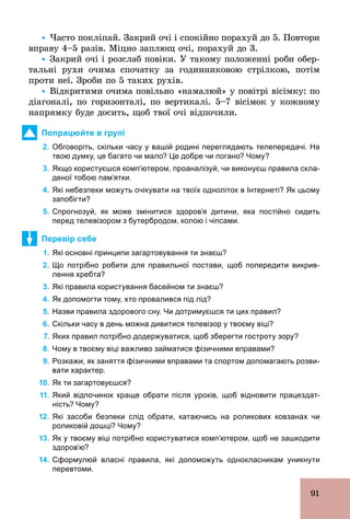 91
Ÿ Часто покліпай. Закрий очі і спокійно порахуй до 5. Повтори
вправу 4–5 разів. Міцно заплющ очі, порахуй до 3.
Ÿ Закрий очі і розслаб повіки. У такому положенні роби обер-
тальні рухи очима спочатку за годинниковою стрілкою, потім
проти неї. Зроби по 5 таких рухів.
Ÿ Відкритими очима повільно «намалюй» у повітрі вісімку: по
діагоналі, по горизонталі, по вертикалі. 5–7 вісімок у кожному
напрямку буде досить, щоб твої очі відпочили.
Попрацюйте в групі
2. Обговоріть, скільки часу у вашій родині переглядають телепередачі. На
твою думку, це багато чи мало? Це добре чи погано? Чому?
3. Якщо користуєшся комп’ютером, проаналізуй, чи виконуєш правила скла­
деної тобою пам’ятки.
4. Які небезпеки можуть очікувати на твоїх одноліток в Інтернеті? Як цьому
запобігти?
5. Спрогнозуй, як може змінитися здоров’я дитини, яка постійно сидить
перед телевізором з бутербродом, колою і чіпсами.
Перевір себе
1. Які основні принципи загартовування ти знаєш?
2. Що потрібно робити для правильної постави, щоб попередити викрив­
лення хребта?
3. Які правила користування басейном ти знаєш?
4. Як допомогти тому, хто провалився під лід?
5. Назви правила здорового сну. Чи дотримуєшся ти цих правил?
6. Скільки часу в день можна дивитися телевізор у твоєму віці?
7. Яких правил потрібно додержуватися, щоб зберегти гостроту зору?
8. Чому в твоєму віці важливо займатися фізичними вправами?
9. Розкажи, як заняття фізичними вправами та спортом допомагають розви­
вати характер.
10. Як ти загартовуєшся?
11. Який відпочинок краще обрати після уроків, щоб відновити працездат­
ність? Чому?
12. Які засоби безпеки слід обрати, катаючись на роликових ковзанах чи
роликовій дошці? Чому?
13. Як у твоєму віці потрібно користуватися комп’ютером, щоб не зашкодити
здоров’ю?
14. Сформулюй власні правила, які допоможуть однокласникам уникнути
перевтоми.
 
