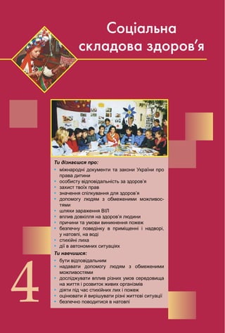 92
4
Соціальна
складова здоров’я
Ти дізнаєшся про:
Ÿ міжнародні документи та закони України про
права дитини
Ÿ особисту відповідальність за здоров’я
Ÿ захист твоїх прав
Ÿ значення спілкування для здоров’я
Ÿ допомогу людям з обмеженими можливос­
тями
Ÿ шляхи зараження ВІЛ
Ÿ вплив довкілля на здоров’я людини
Ÿ причини та умови виникнення пожеж
Ÿ безпечну поведінку в приміщенні і надворі,
у натовпі, на воді
Ÿ стихійні лиха
Ÿ дії в автономних ситуаціях
Ти навчишся:
Ÿ бути відповідальним
Ÿ надавати допомогу людям з обмеженими
можливостями
Ÿ досліджувати вплив різних умов середовища
на життя і розвиток живих організмів
Ÿ діяти під час стихійних лих і пожеж
Ÿ оцінювати й вирішувати різні життєві ситуації
Ÿ безпечно поводитися в натовпі
 