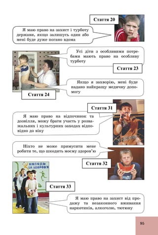 95
Стаття 33
Якщо я захворію, мені буде
надано найкращу медичну допо-
могу
Я маю право на відпочинок та
дозвілля, можу брати участь у розва-
жальних і культурних заходах відпо-
відно до віку
Ніхто не може примусити мене
робити те, що шкодить моєму здоров’ю
Стаття 20
Стаття 24
Я маю право на захист від про-
дажу та незаконного вживання
наркотиків, алкоголю, тютюну
Я маю право на захист і турботу
держави, якщо залишусь один або
мені буде дуже погано вдома
Стаття 31
Стаття 32
Стаття 23
Усі діти з особливими потре-
бами мають право на особливу
турботу
 