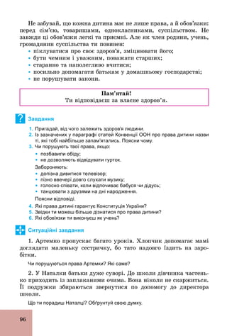 96
Не забувай, що кожна дитина має не лише права, а й обов’язки:
перед сім’єю, товаришами, однокласниками, суспільством. Не
завжди ці обов’язки легкі та приємні. Але як член родини, учень,
громадянин суспільства ти повинен:
Ÿ піклуватися про своє здоров’я, зміцнювати його;
Ÿ бути чемним і уважним, поважати старших;
Ÿ старанно та наполегливо вчитися;
Ÿ посильно допомагати батькам у домашньому господарстві;
Ÿ не порушувати закони.
Ïàì’ÿòàé!
Ти відповідаєш за власне здоров’я.
? Завдання
1. Пригадай, від чого залежить здоров’я людини.
2. Із зазначених у параграфі статей Конвенції ООН про права дитини назви
ті, які тобі найбільше запам’ятались. Поясни чому.
3. Чи порушують твої права, якщо:
Ÿ позбавили обіду;
Ÿ не дозволяють відвідувати гурток.
Забороняють:
Ÿ допізна дивитися телевізор;
Ÿ пізно ввечері довго слухати музику;
Ÿ голосно співати, коли відпочиває бабуся чи дідусь;
Ÿ танцювати з друзями на дні народження.
Поясни відповіді.
4. Які права дитині гарантує Конституція України?
5. Звідки ти можеш більше дізнатися про права дитини?
6. Які обов’язки ти виконуєш як учень?
Ситуаційні завдання
1. Артемко пропускає багато уроків. Хлопчик допомагає мамі
доглядати маленьку сестричку, бо тато надовго їздить на заро-
бітки.
Чи порушуються права Артемки? Які саме?
2. У Наталки батьки дуже суворі. До школи дівчинка частень­
ко приходить із заплаканими очима. Вона ніколи не скаржиться.
Її подружки збираються звернутися по допомогу до директора
школи.
Що ти порадиш Наталці? Обґрунтуй свою думку.
 