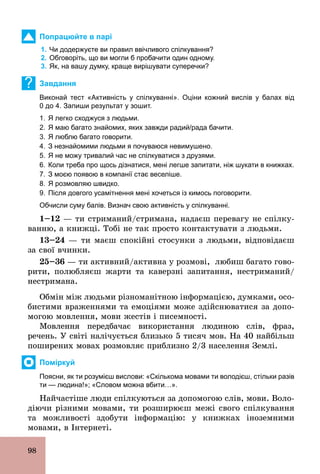 98
Попрацюйте в парі
1. Чи додержуєте ви правил ввічливого спілкування?
2. Обговоріть, що ви могли б пробачити один одному.
3. Як, на вашу думку, краще вирішувати суперечки?
? Завдання
Виконай тест «Активність у спілкуванні». Оціни кожний вислів у балах від
0 до 4. Запиши результат у зошит.
1. Я легко сходжуся з людьми.
2. Я маю багато знайомих, яких завжди радий/рада бачити.
3. Я люблю багато говорити.
4. З незнайомими людьми я почуваюся невимушено.
5. Я не можу тривалий час не спілкуватися з друзями.
6. Коли треба про щось дізнатися, мені легше запитати, ніж шукати в книжках.
7. З моєю появою в компанії стає веселіше.
8. Я розмовляю швидко.
9. Після довгого усамітнення мені хочеться із кимось поговорити.
Обчисли суму балів. Визнач свою активність у спілкуванні.
1–12 — ти стриманий/стримана, надаєш перевагу не спілку-
ванню, а книжці. Тобі не так просто контактувати з людьми.
13–24 — ти маєш спокійні стосунки з людьми, відповідаєш
за свої вчинки.
25–36 — ти активний/активна у розмові, любиш багато гово-
рити, полюбляєш жарти та каверзні запитання, нестриманий/
нестримана.
Обмін між людьми різноманітною інформацією, думками, осо-
бистими враженнями та емоціями може здійснюватися за допо-
могою мовлення, мови жестів і писемності.
Мовлення передбачає використання людиною слів, фраз,
речень. У світі налічується близько 5 тисяч мов. На 40 найбільш
поширених мовах розмовляє приблизно 2/3 населення Землі.
Поміркуй
Поясни, як ти розумієш вислови: «Скількома мовами ти володієш, стільки разів
ти — людина!»; «Словом можна вбити…».
Найчастіше люди спілкуються за допомогою слів, мови. Воло-
діючи різними мовами, ти розширюєш межі свого спілкування
та можливості здобути інформацію: у книжках іноземними
мовами, в Інтернеті.
 