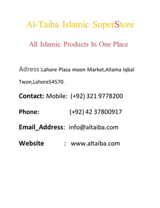 Al-Taiba Islamic SuperStore
All Islamic Products In One Place
Adress:Lahore Plaza moon Market,Allama Iqbal
Twon,Lahore54570.
Contact: Mobile: (+92) 321 9778200
Phone: (+92) 42 37800917
Email_Address: info@altaiba.com
Website : www.altaiba.com
 