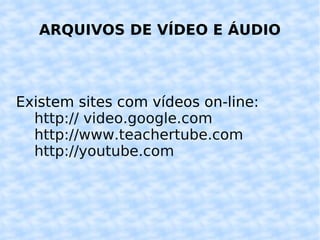 ARQUIVOS DE VÍDEO E ÁUDIO Existem sites com vídeos on-line: http:// video.google.com http://www.teachertube.com http://youtube.com 