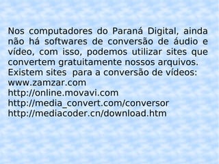 Nos computadores do Paraná Digital, ainda não há softwares de conversão de áudio e vídeo, com isso, podemos utilizar sites que convertem gratuitamente nossos arquivos. Existem sites  para a conversão de vídeos: www.zamzar.com http://online.movavi.com http://media_convert.com/conversor http://mediacoder.cn/download.htm 
