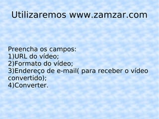 Utilizaremos www.zamzar.com Preencha os campos: 1)URL do vídeo; 2)Formato do vídeo; 3)Endereço de e-mail( para receber o vídeo convertido); 4)Converter. 
