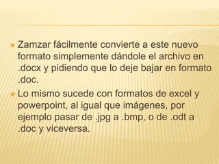  Zamzar fácilmente convierte a este nuevo
formato simplemente dándole el archivo en
.docx y pidiendo que lo deje bajar en formato
.doc.
 Lo mismo sucede con formatos de excel y
powerpoint, al igual que imágenes, por
ejemplo pasar de .jpg a .bmp, o de .odt a
.doc y viceversa.
 