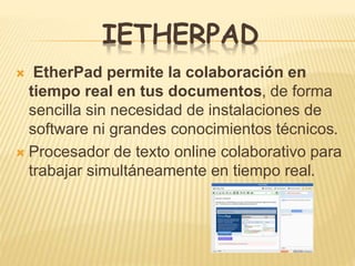 IETHERPAD
 EtherPad permite la colaboración en
tiempo real en tus documentos, de forma
sencilla sin necesidad de instalaciones de
software ni grandes conocimientos técnicos.
 Procesador de texto online colaborativo para
trabajar simultáneamente en tiempo real.
 