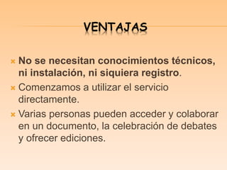 VENTAJAS
 No se necesitan conocimientos técnicos,
ni instalación, ni siquiera registro.
 Comenzamos a utilizar el servicio
directamente.
 Varias personas pueden acceder y colaborar
en un documento, la celebración de debates
y ofrecer ediciones.
 