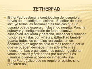 IETHERPAD
 iEtherPad destaca la contribución del usuario a
través de un código de colores. El editor de texto
incluye todas las herramientas básicas que un
usuario puede esperar, incluyendo negrita, Ponche,
subrayar y configuración de fuente cursiva,
alineación izquierda y derecha, deshacer y rehacer
funciones y listas con viñetas. iEtherPad también
guarda todos los cambios realizados en un
documento en lugar de sólo el más reciente por lo
que se pueden deshacer más adelante si es
necesario. Las organizaciones pueden gestionar
varias pastillas y ordenarlos por autores. Los
usuarios pueden acceder de inmediato una
iEtherPad público que no requiere registro si lo
prefieren así.
 