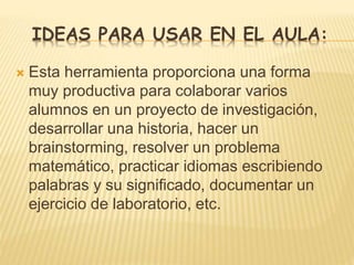 IDEAS PARA USAR EN EL AULA:
 Esta herramienta proporciona una forma
muy productiva para colaborar varios
alumnos en un proyecto de investigación,
desarrollar una historia, hacer un
brainstorming, resolver un problema
matemático, practicar idiomas escribiendo
palabras y su significado, documentar un
ejercicio de laboratorio, etc.
 