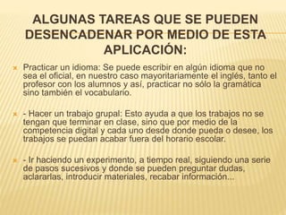 ALGUNAS TAREAS QUE SE PUEDEN
DESENCADENAR POR MEDIO DE ESTA
APLICACIÓN:
 Practicar un idioma: Se puede escribir en algún idioma que no
sea el oficial, en nuestro caso mayoritariamente el inglés, tanto el
profesor con los alumnos y así, practicar no sólo la gramática
sino también el vocabulario.
 - Hacer un trabajo grupal: Esto ayuda a que los trabajos no se
tengan que terminar en clase, sino que por medio de la
competencia digital y cada uno desde donde pueda o desee, los
trabajos se puedan acabar fuera del horario escolar.
 - Ir haciendo un experimento, a tiempo real, siguiendo una serie
de pasos sucesivos y donde se pueden preguntar dudas,
aclararlas, introducir materiales, recabar información...
 