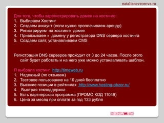 Для того, чтобы зарегистрировать домен на хостинге:
1. Выбираем Хостинг
2. Создаем аккаунт (если нужно проплачиваем аренду)
3. Регистрируем на хостинге домен
4. Привязываем к домену у регистратора DNS сервера хостинга
5. Создаем сайт, устанавливаем CMS


Регистрация DNS серверов проходит от 3 до 24 часов. После этого
   сайт будет работать и на него уже можно устанавливать шаблон.

Я выбрала хостинг http://timeweb.ru
1. Надежный (по отзывам)
2. Тестовое пользование на 10 дней бесплатно
3. Высокие позиции в рейтингах http://www.hosting-obzor.ru/
4. Быстрая техподдержка
5. Есть партнерская программа (ПРОМО КОД 11049)
6. Цена за месяц при оплате за год 133 рубля
 