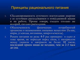 Принципы рационального питания

1.   Сбалансированность суточного поступления энергии
     с ее суточным расходованием в повседневной жизни
     и на работе. Проще говоря, съедать столько же
     калорий, сколько расходуешь.
2.   Обеспеченность       физических      потребностей
     организма в незаменимых пищевых веществах (белки,
     жиры, углеводы, витамины, микроэлементы).
3.   Режим питания не реже 4-5 раз примерно в одно и
     тоже время, не переедая перед сном, с интервалом
     между ужином и завтраком не более 10 часов,
     последний прием пищи не позднее, чем за 2-3 часа
     до сна.
 