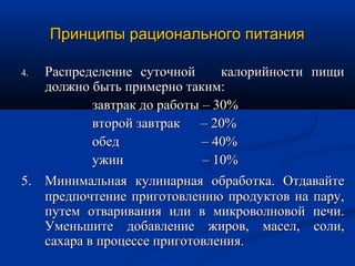 Принципы рационального питания

4. Распределение суточной       калорийности пищи
   должно быть примерно таким:
           завтрак до работы – 30%
           второй завтрак – 20%
           обед              – 40%
           ужин              – 10%
5. Минимальная кулинарная обработка. Отдавайте
   предпочтение приготовлению продуктов на пару,
   путем отваривания или в микроволновой печи.
   Уменьшите добавление жиров, масел, соли,
   сахара в процессе приготовления.
 