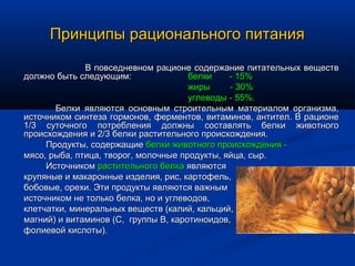 Принципы рационального питания
              В повседневном рационе содержание питательных веществ
должно быть следующим:                белки    - 15%
                                      жиры     - 30%
                                      углеводы - 55%.
       Белки являются основным строительным материалом организма,
источником синтеза гормонов, ферментов, витаминов, антител. В рационе
1/3 суточного потребления должны составлять белки животного
происхождения и 2/3 белки растительного происхождения.
     Продукты, содержащие белки животного происхождения -
мясо, рыба, птица, творог, молочные продукты, яйца, сыр.
     Источником растительного белка являются
крупяные и макаронные изделия, рис, картофель,
бобовые, орехи. Эти продукты являются важным
источником не только белка, но и углеводов,
клетчатки, минеральных веществ (калий, кальций,
магний) и витаминов (С, группы В, каротиноидов,
фолиевой кислоты).
 
