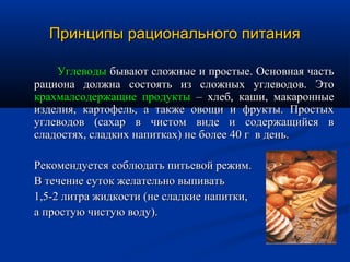 Принципы рационального питания

    Углеводы бывают сложные и простые. Основная часть
рациона должна состоять из сложных углеводов. Это
крахмалсодержащие продукты – хлеб, каши, макаронные
изделия, картофель, а также овощи и фрукты. Простых
углеводов (сахар в чистом виде и содержащийся в
сладостях, сладких напитках) не более 40 г в день.

Рекомендуется соблюдать питьевой режим.
В течение суток желательно выпивать
1,5-2 литра жидкости (не сладкие напитки,
а простую чистую воду).
 