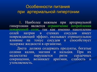 Особенности питания
    при артериальной гипертонии

     1. Наиболее важным при артериальной
гипертонии является ограничение потребления
поваренной соли, так как именно накопление
солей натрия в стенках сосудов имеет
повреждающий эффект, оказывает отрицательное
влияние на тонус сосудов и способствует
задержке жидкости в организме.
    Диета должна содержать продукты, богатые
солями калия, магния и кальция. При их
недостатке    нарушается    ритм   сердечных
сокращения, возникает аритмия, слабость и
утомляемость.
 