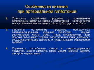 Особенности питания
         при артериальной гипертонии
2.   Уменьшить     потребление     продуктов    с    повышенным
     содержанием животных жиров и холестерина – жирные сорта
     мяса, сливочное масло, сливки, яйца, субпродукты, колбаса

3.   Увеличить     потребление      продуктов,    обогащенных
     полиненасыщенными     жирными     кислотами    -    жидкие
     растительные масла, рыба, птица, морепродукты. Жир
     морских рыб снижает уровень холестерина в крови, оказывает
     сосудорасширяющее действие и предотвращает образование
     тромбов.

4.   Ограничить потребление сахара и сахаросодержащих
     продуктов. Можно заменить сахар медом, изюмом, курагой,
     инжиром, черносливом.
 